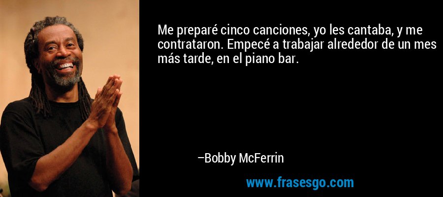 Me preparé cinco canciones, yo les cantaba, y me contrataron. Empecé a trabajar alrededor de un mes más tarde, en el piano bar. – Bobby McFerrin