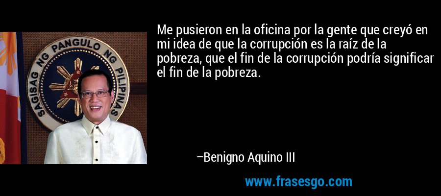 Me pusieron en la oficina por la gente que creyó en mi idea de que la corrupción es la raíz de la pobreza, que el fin de la corrupción podría significar el fin de la pobreza. – Benigno Aquino III