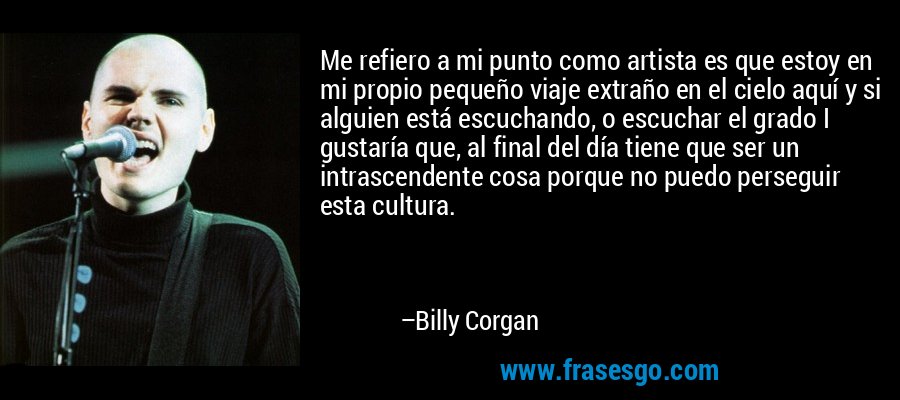 Me refiero a mi punto como artista es que estoy en mi propio pequeño viaje extraño en el cielo aquí y si alguien está escuchando, o escuchar el grado I gustaría que, al final del día tiene que ser un intrascendente cosa porque no puedo perseguir esta cultura. – Billy Corgan