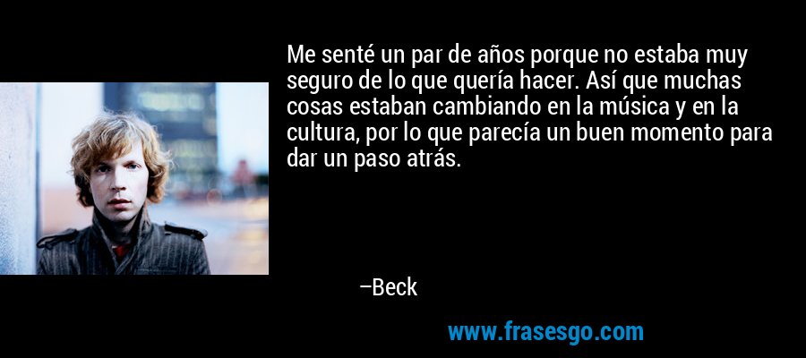 Me senté un par de años porque no estaba muy seguro de lo que quería hacer. Así que muchas cosas estaban cambiando en la música y en la cultura, por lo que parecía un buen momento para dar un paso atrás. – Beck