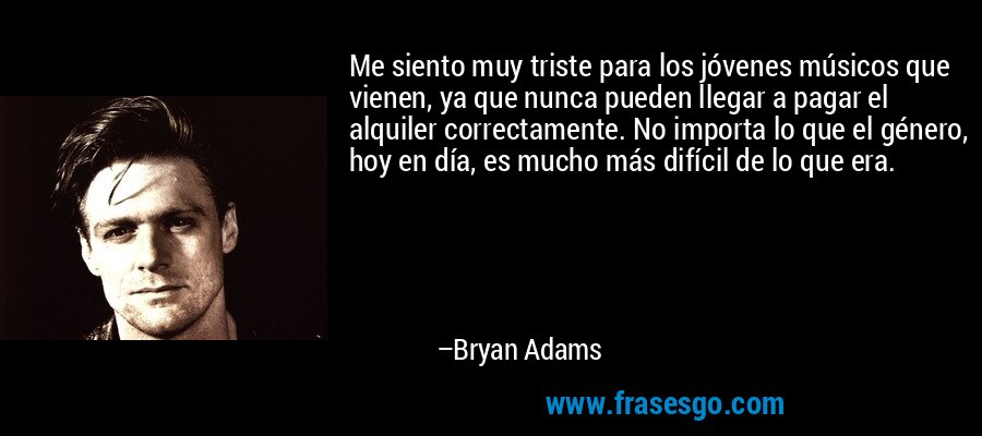 Me siento muy triste para los jóvenes músicos que vienen, ya que nunca pueden llegar a pagar el alquiler correctamente. No importa lo que el género, hoy en día, es mucho más difícil de lo que era. – Bryan Adams