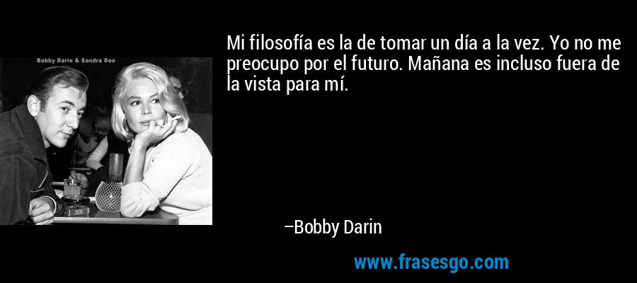 Mi filosofía es la de tomar un día a la vez. Yo no me preocupo por el futuro. Mañana es incluso fuera de la vista para mí. – Bobby Darin