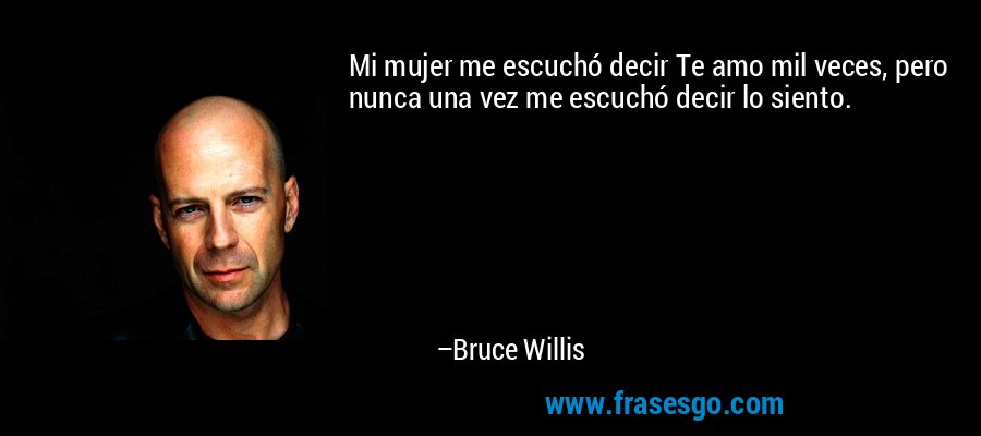 Mi mujer me escuchó decir Te amo mil veces, pero nunca una vez me escuchó decir lo siento. – Bruce Willis