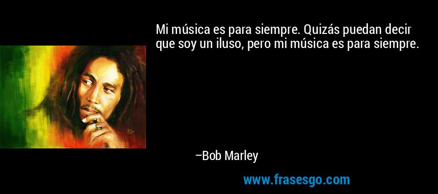 Mi música es para siempre. Quizás puedan decir que soy un iluso, pero mi música es para siempre. – Bob Marley