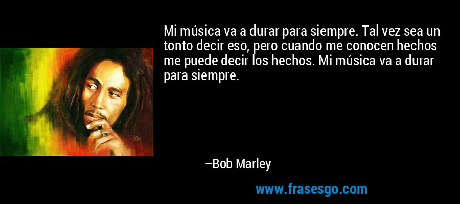 Mi música va a durar para siempre. Tal vez sea un tonto decir eso, pero cuando me conocen hechos me puede decir los hechos. Mi música va a durar para siempre. – Bob Marley