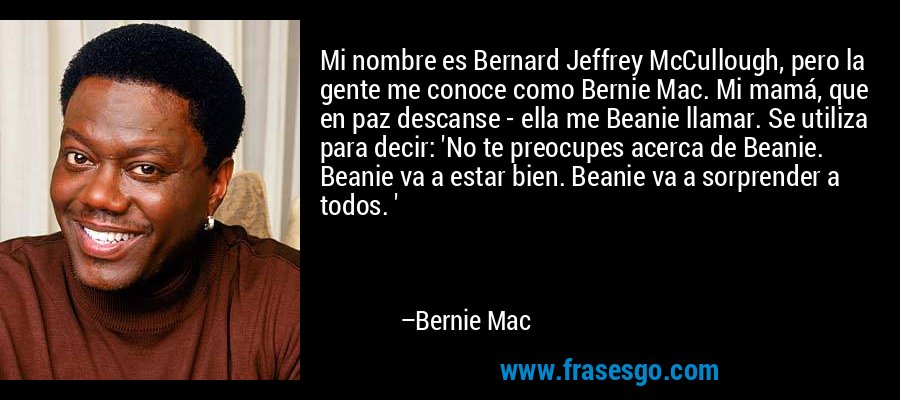 Mi nombre es Bernard Jeffrey McCullough, pero la gente me conoce como Bernie Mac. Mi mamá, que en paz descanse - ella me Beanie llamar. Se utiliza para decir: 'No te preocupes acerca de Beanie. Beanie va a estar bien. Beanie va a sorprender a todos. ' – Bernie Mac