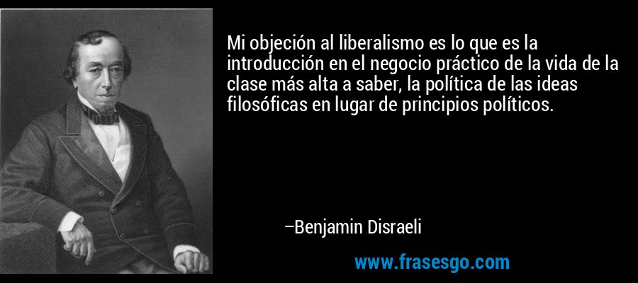Mi objeción al liberalismo es lo que es la introducción en el negocio práctico de la vida de la clase más alta a saber, la política de las ideas filosóficas en lugar de principios políticos. – Benjamin Disraeli