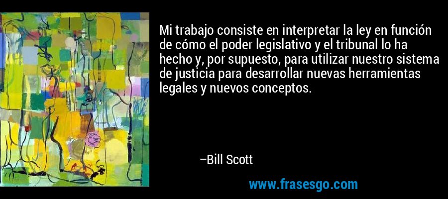 Mi trabajo consiste en interpretar la ley en función de cómo el poder legislativo y el tribunal lo ha hecho y, por supuesto, para utilizar nuestro sistema de justicia para desarrollar nuevas herramientas legales y nuevos conceptos. – Bill Scott