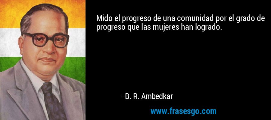 Mido el progreso de una comunidad por el grado de progreso que las mujeres han logrado. – B. R. Ambedkar