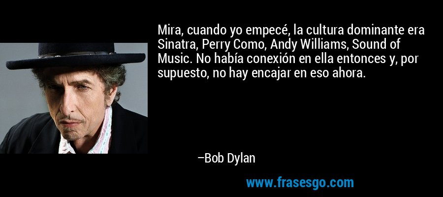 Mira, cuando yo empecé, la cultura dominante era Sinatra, Perry Como, Andy Williams, Sound of Music. No había conexión en ella entonces y, por supuesto, no hay encajar en eso ahora. – Bob Dylan