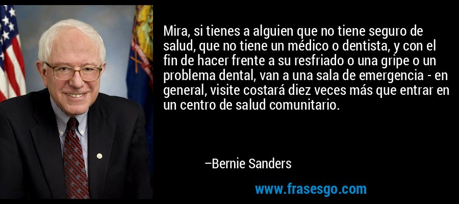 Mira, si tienes a alguien que no tiene seguro de salud, que no tiene un médico o dentista, y con el fin de hacer frente a su resfriado o una gripe o un problema dental, van a una sala de emergencia - en general, visite costará diez veces más que entrar en un centro de salud comunitario. – Bernie Sanders