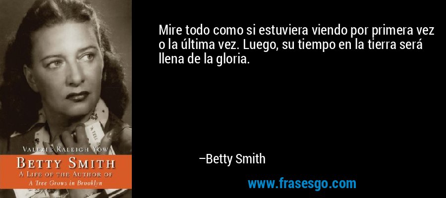 Mire todo como si estuviera viendo por primera vez o la última vez. Luego, su tiempo en la tierra será llena de la gloria. – Betty Smith