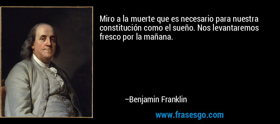 Miro a la muerte que es necesario para nuestra constitución como el sueño. Nos levantaremos fresco por la mañana. – Benjamin Franklin