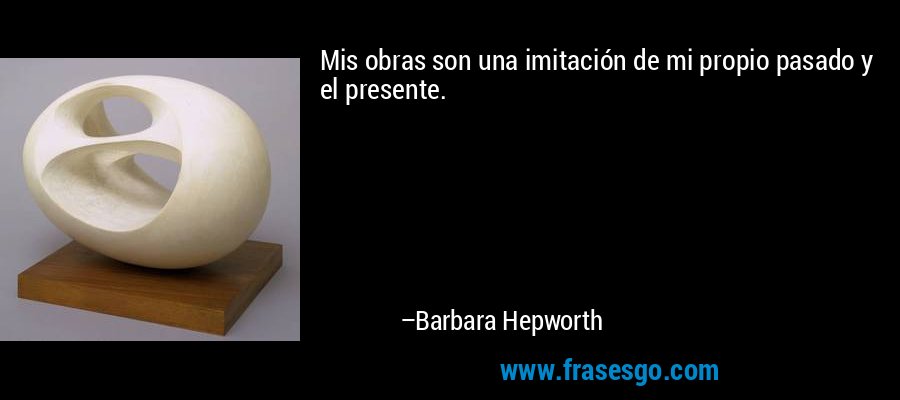 Mis obras son una imitación de mi propio pasado y el presente. – Barbara Hepworth
