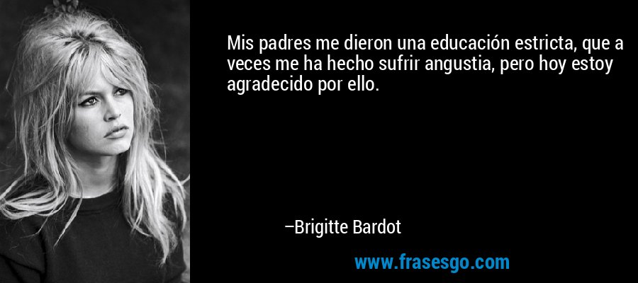 Mis padres me dieron una educación estricta, que a veces me ha hecho sufrir angustia, pero hoy estoy agradecido por ello. – Brigitte Bardot