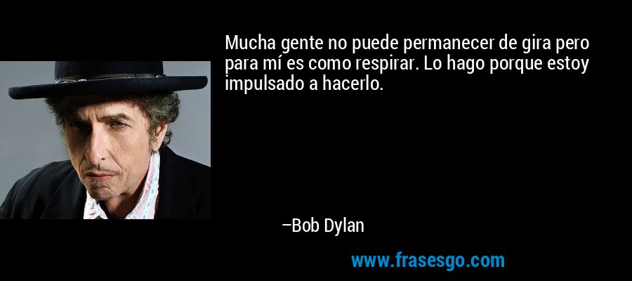Mucha gente no puede permanecer de gira pero para mí es como respirar. Lo hago porque estoy impulsado a hacerlo. – Bob Dylan