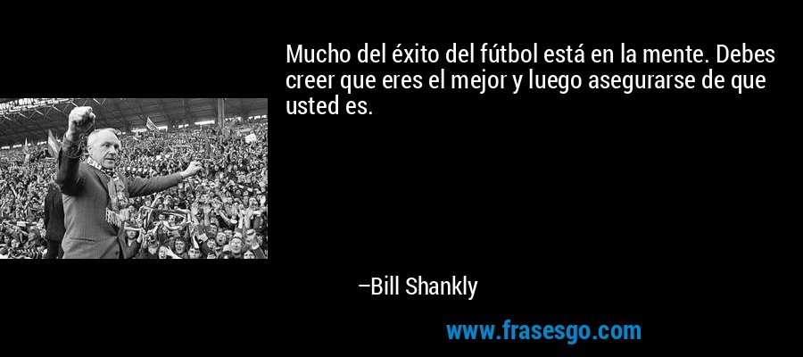 Mucho del éxito del fútbol está en la mente. Debes creer que eres el mejor y luego asegurarse de que usted es. – Bill Shankly
