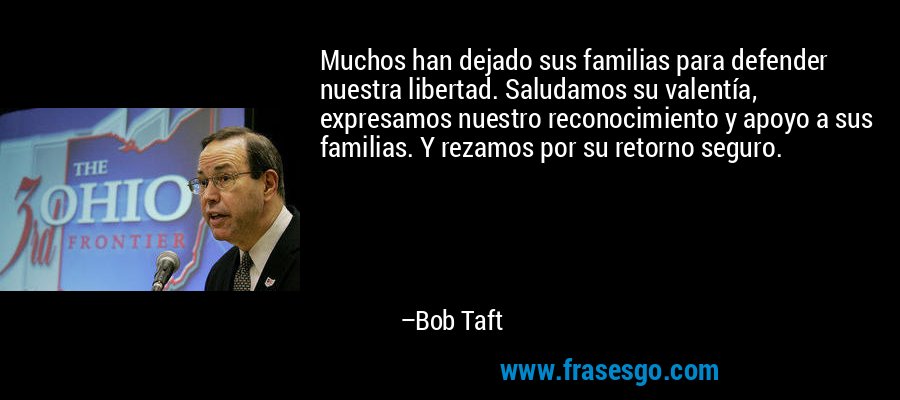 Muchos han dejado sus familias para defender nuestra libertad. Saludamos su valentía, expresamos nuestro reconocimiento y apoyo a sus familias. Y rezamos por su retorno seguro. – Bob Taft