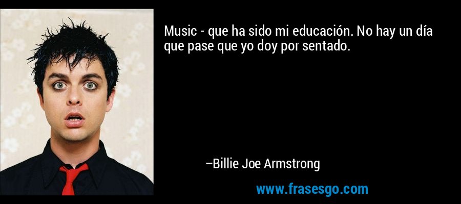 Music - que ha sido mi educación. No hay un día que pase que yo doy por sentado. – Billie Joe Armstrong