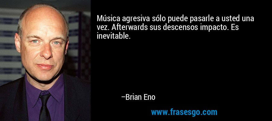 Música agresiva sólo puede pasarle a usted una vez. Afterwards sus descensos impacto. Es inevitable. – Brian Eno