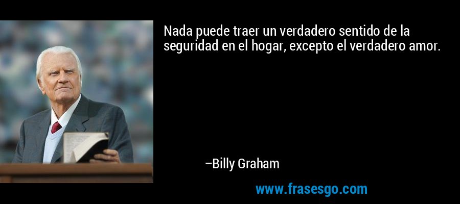 Nada puede traer un verdadero sentido de la seguridad en el hogar, excepto el verdadero amor. – Billy Graham