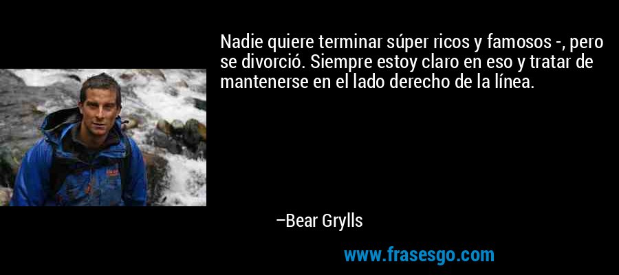 Nadie quiere terminar súper ricos y famosos -, pero se divorció. Siempre estoy claro en eso y tratar de mantenerse en el lado derecho de la línea. – Bear Grylls