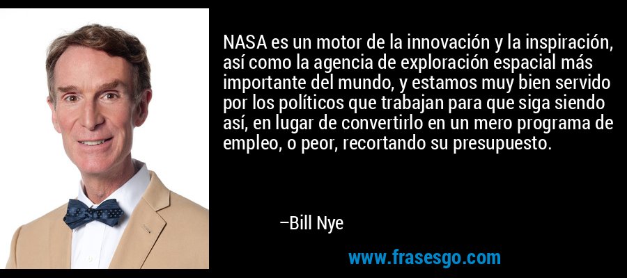NASA es un motor de la innovación y la inspiración, así como la agencia de exploración espacial más importante del mundo, y estamos muy bien servido por los políticos que trabajan para que siga siendo así, en lugar de convertirlo en un mero programa de empleo, o peor, recortando su presupuesto. – Bill Nye
