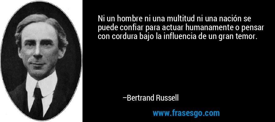 Ni un hombre ni una multitud ni una nación se puede confiar para actuar humanamente o pensar con cordura bajo la influencia de un gran temor. – Bertrand Russell