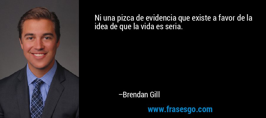 Ni una pizca de evidencia que existe a favor de la idea de que la vida es seria. – Brendan Gill