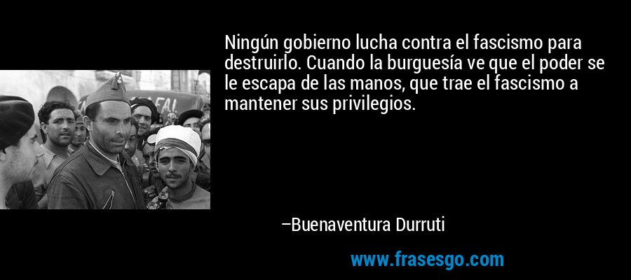 Ningún gobierno lucha contra el fascismo para destruirlo. Cuando la burguesía ve que el poder se le escapa de las manos, que trae el fascismo a mantener sus privilegios. – Buenaventura Durruti