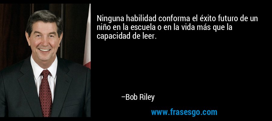 Ninguna habilidad conforma el éxito futuro de un niño en la escuela o en la vida más que la capacidad de leer. – Bob Riley