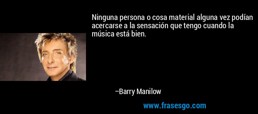 Ninguna persona o cosa material alguna vez podían acercarse a la sensación que tengo cuando la música está bien. – Barry Manilow
