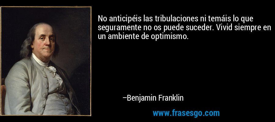 No anticipéis las tribulaciones ni temáis lo que seguramente no os puede suceder. Vivid siempre en un ambiente de optimismo. – Benjamin Franklin