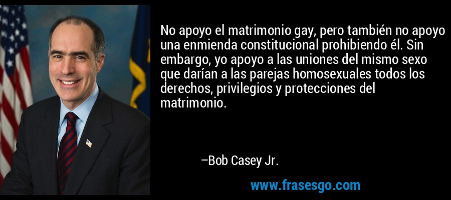 No apoyo el matrimonio gay, pero también no apoyo una enmienda constitucional prohibiendo él. Sin embargo, yo apoyo a las uniones del mismo sexo que darían a las parejas homosexuales todos los derechos, privilegios y protecciones del matrimonio. – Bob Casey Jr.