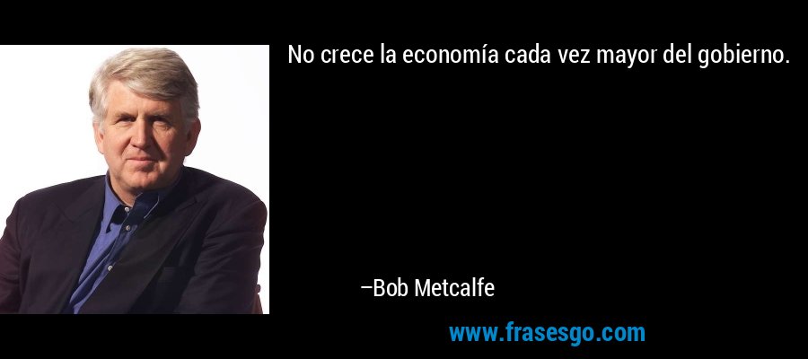 No crece la economía cada vez mayor del gobierno. – Bob Metcalfe