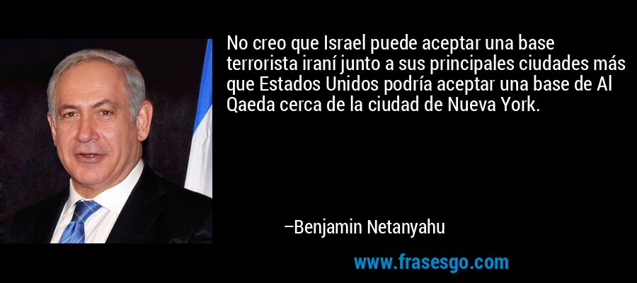 No creo que Israel puede aceptar una base terrorista iraní junto a sus principales ciudades más que Estados Unidos podría aceptar una base de Al Qaeda cerca de la ciudad de Nueva York. – Benjamin Netanyahu