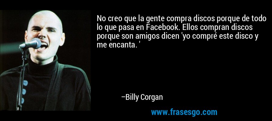 No creo que la gente compra discos porque de todo lo que pasa en Facebook. Ellos compran discos porque son amigos dicen 'yo compré este disco y me encanta. ' – Billy Corgan
