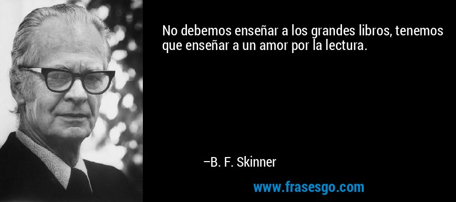 No debemos enseñar a los grandes libros, tenemos que enseñar a un amor por la lectura. – B. F. Skinner