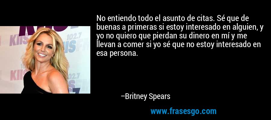 No entiendo todo el asunto de citas. Sé que de buenas a primeras si estoy interesado en alguien, y yo no quiero que pierdan su dinero en mí y me llevan a comer si yo sé que no estoy interesado en esa persona. – Britney Spears