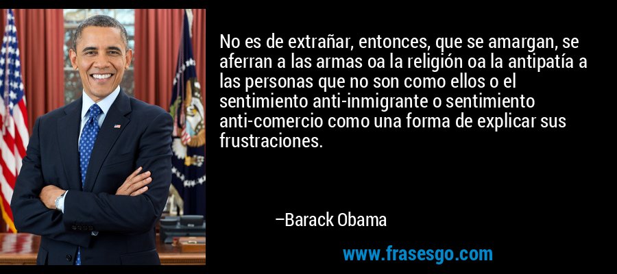No es de extrañar, entonces, que se amargan, se aferran a las armas oa la religión oa la antipatía a las personas que no son como ellos o el sentimiento anti-inmigrante o sentimiento anti-comercio como una forma de explicar sus frustraciones. – Barack Obama