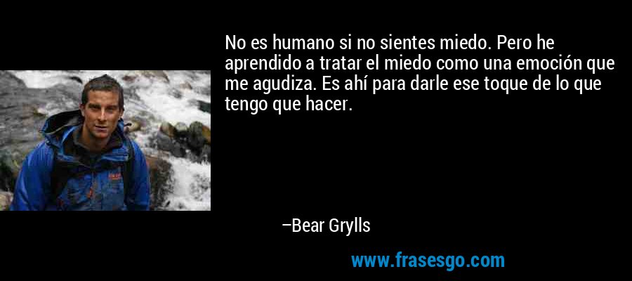 No es humano si no sientes miedo. Pero he aprendido a tratar el miedo como una emoción que me agudiza. Es ahí para darle ese toque de lo que tengo que hacer. – Bear Grylls