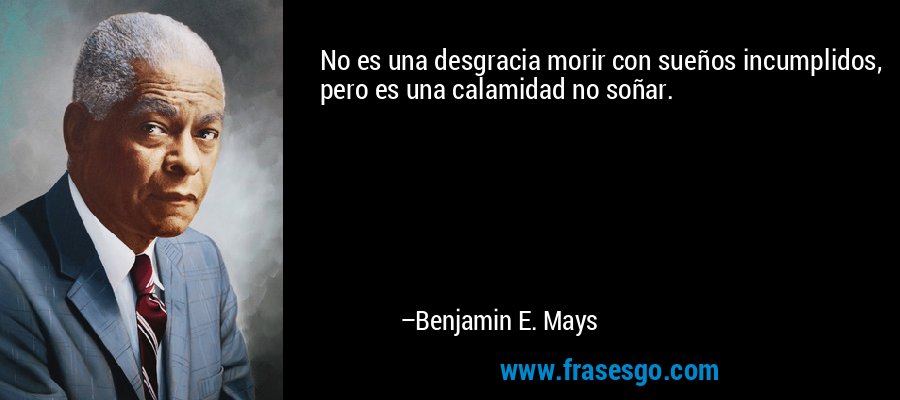 No es una desgracia morir con sueños incumplidos, pero es una calamidad no soñar. – Benjamin E. Mays