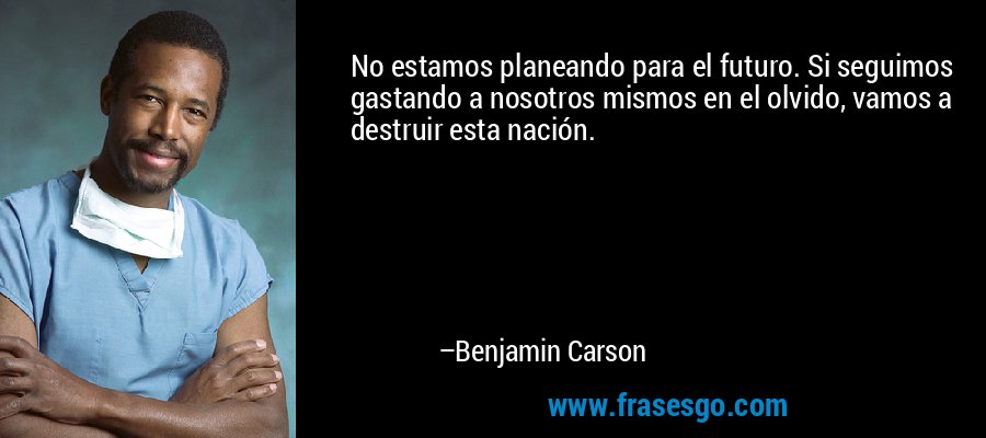 No estamos planeando para el futuro. Si seguimos gastando a nosotros mismos en el olvido, vamos a destruir esta nación. – Benjamin Carson