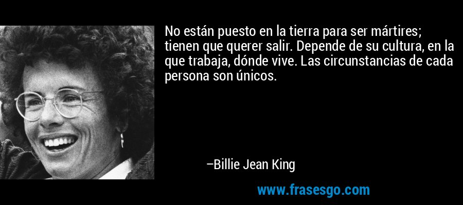 No están puesto en la tierra para ser mártires; tienen que querer salir. Depende de su cultura, en la que trabaja, dónde vive. Las circunstancias de cada persona son únicos. – Billie Jean King