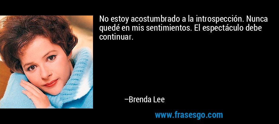 No estoy acostumbrado a la introspección. Nunca quedé en mis sentimientos. El espectáculo debe continuar. – Brenda Lee