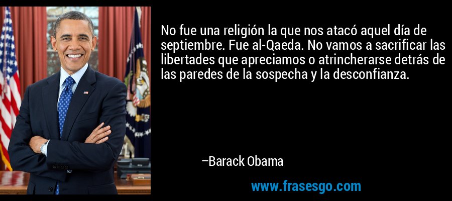No fue una religión la que nos atacó aquel día de septiembre. Fue al-Qaeda. No vamos a sacrificar las libertades que apreciamos o atrincherarse detrás de las paredes de la sospecha y la desconfianza. – Barack Obama