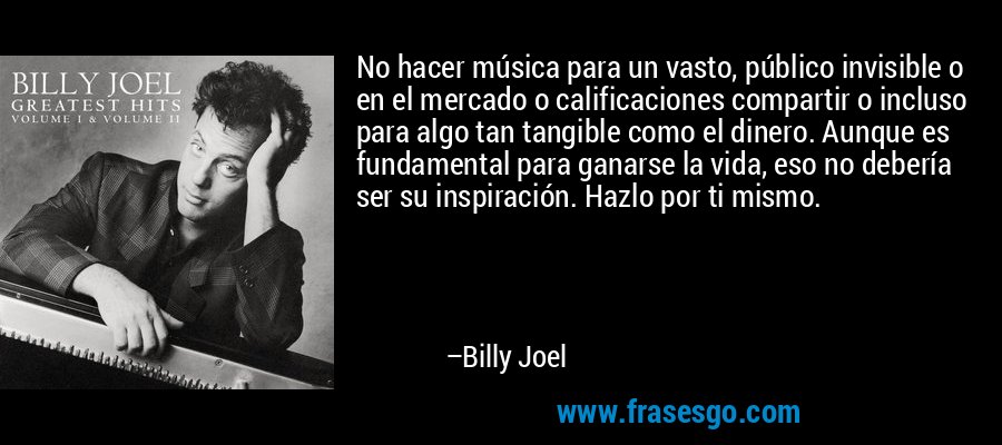 No hacer música para un vasto, público invisible o en el mercado o calificaciones compartir o incluso para algo tan tangible como el dinero. Aunque es fundamental para ganarse la vida, eso no debería ser su inspiración. Hazlo por ti mismo. – Billy Joel