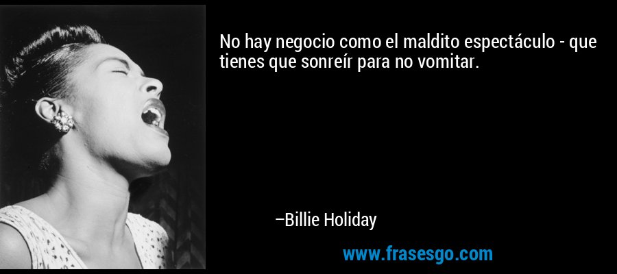 No hay negocio como el maldito espectáculo - que tienes que sonreír para no vomitar. – Billie Holiday
