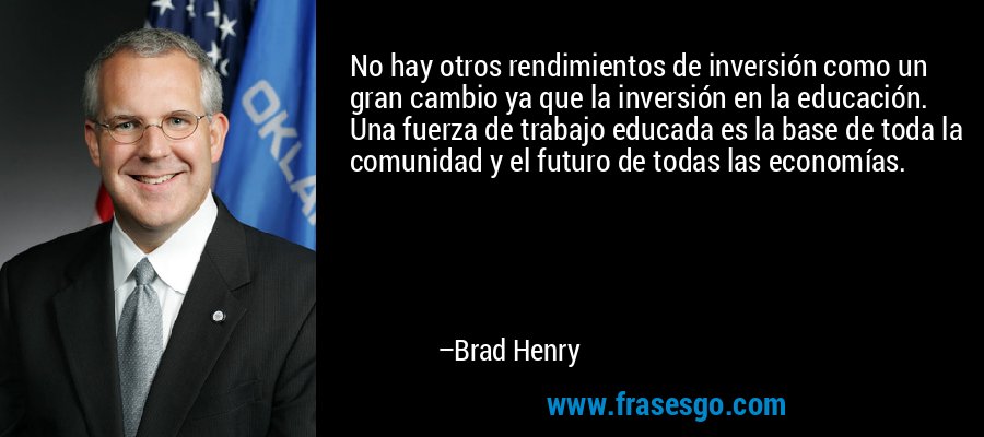 No hay otros rendimientos de inversión como un gran cambio ya que la inversión en la educación. Una fuerza de trabajo educada es la base de toda la comunidad y el futuro de todas las economías. – Brad Henry