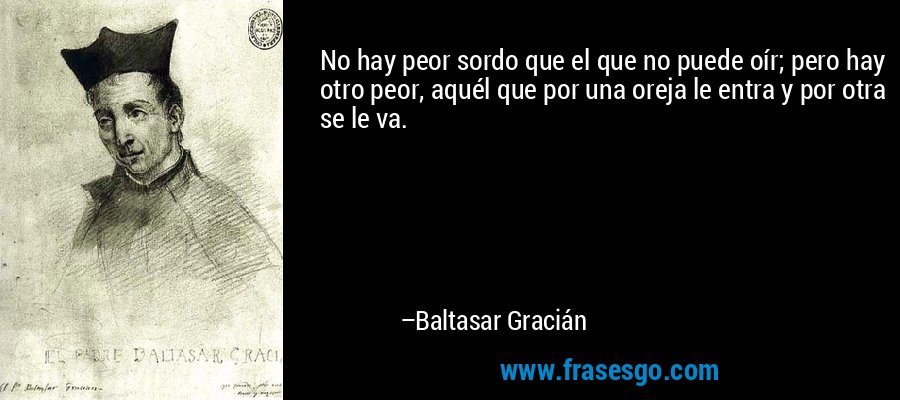 No hay peor sordo que el que no puede oír; pero hay otro peor, aquél que por una oreja le entra y por otra se le va. – Baltasar Gracián